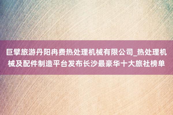 巨擘旅游丹阳冉费热处理机械有限公司_热处理机械及配件制造平台发布长沙最豪华十大旅社榜单